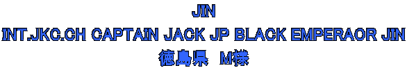 JIN  INT.JKC.CH CAPTAIN JACK JP BLACK EMPERAOR JIN  徳島県　M様